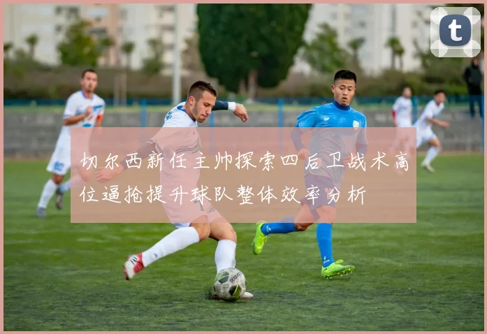 切尔西新任主帅探索四后卫战术高位逼抢提升球队整体效率分析