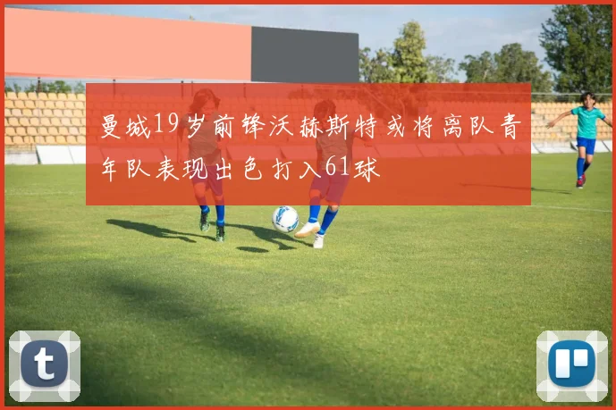 曼城19岁前锋沃赫斯特或将离队青年队表现出色打入61球