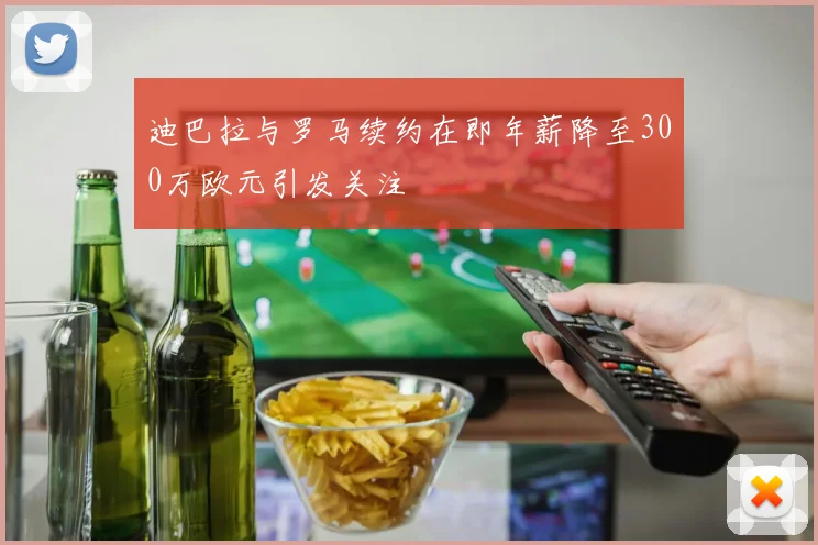 迪巴拉与罗马续约在即年薪降至300万欧元引发关注