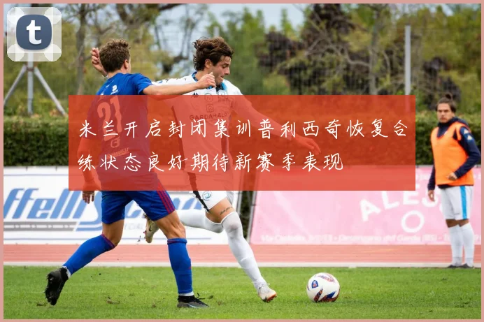 米兰开启封闭集训普利西奇恢复合练状态良好期待新赛季表现