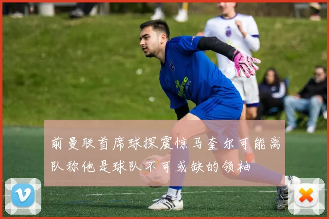 前曼联首席球探震惊马奎尔可能离队称他是球队不可或缺的领袖