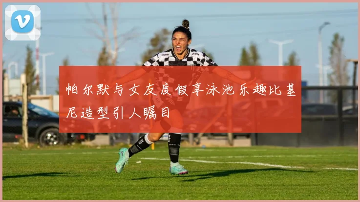 帕尔默与女友度假享泳池乐趣比基尼造型引人瞩目