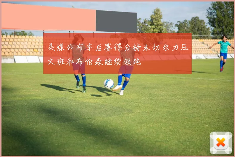 美媒公布季后赛得分榜米切尔力压文班和布伦森继续领跑