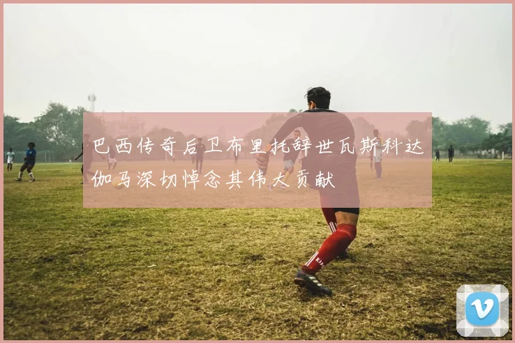 巴西传奇后卫布里托辞世瓦斯科达伽马深切悼念其伟大贡献