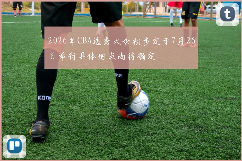 2026年CBA选秀大会初步定于7月26日举行具体地点尚待确定