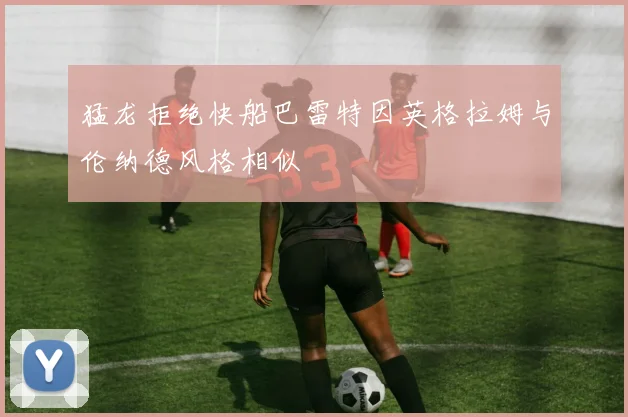 猛龙拒绝快船巴雷特因英格拉姆与伦纳德风格相似