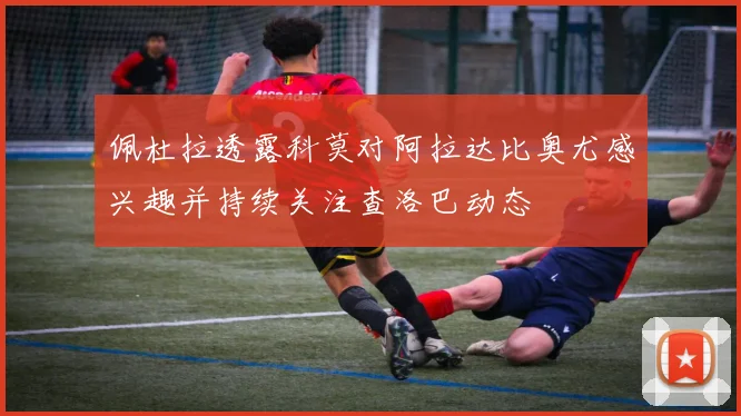 佩杜拉透露科莫对阿拉达比奥尤感兴趣并持续关注查洛巴动态