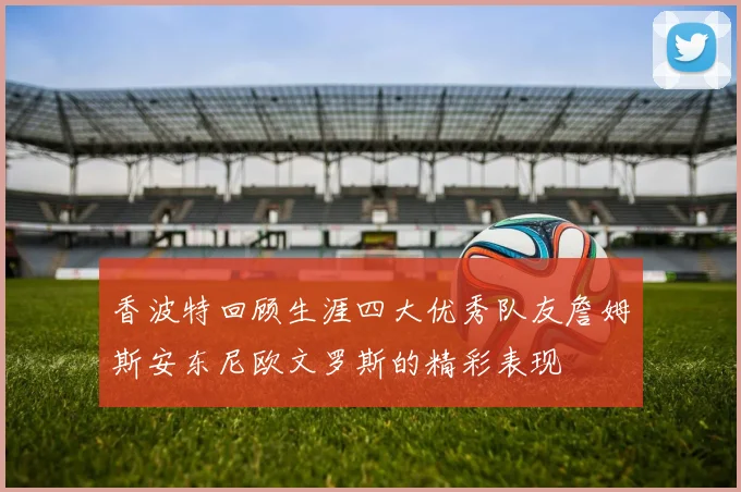 香波特回顾生涯四大优秀队友詹姆斯安东尼欧文罗斯的精彩表现