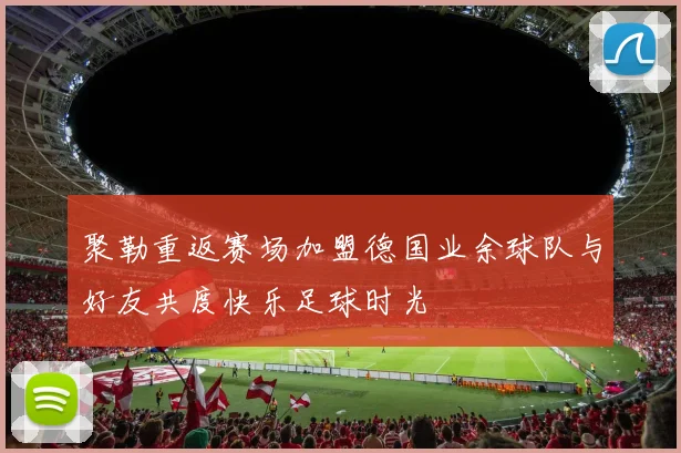 聚勒重返赛场加盟德国业余球队与好友共度快乐足球时光