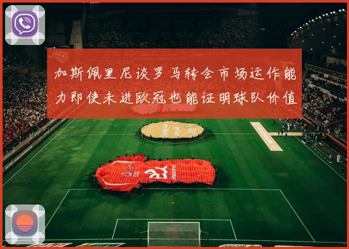 加斯佩里尼谈罗马转会市场运作能力即使未进欧冠也能证明球队价值