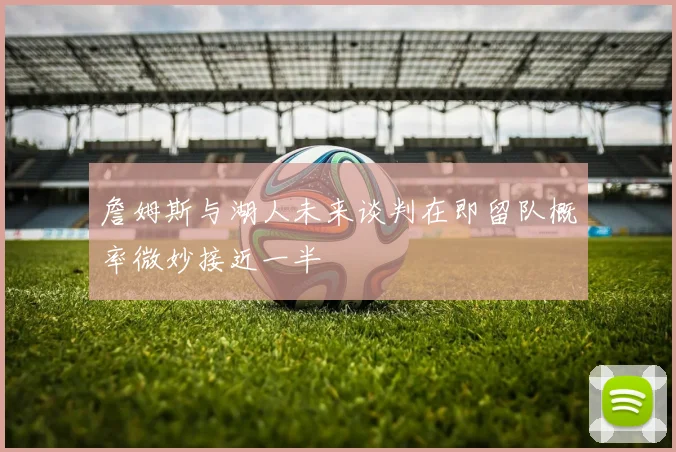 詹姆斯与湖人未来谈判在即留队概率微妙接近一半