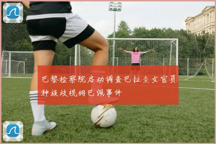 巴黎检察院启动调查巴拉圭女官员种族歧视姆巴佩事件