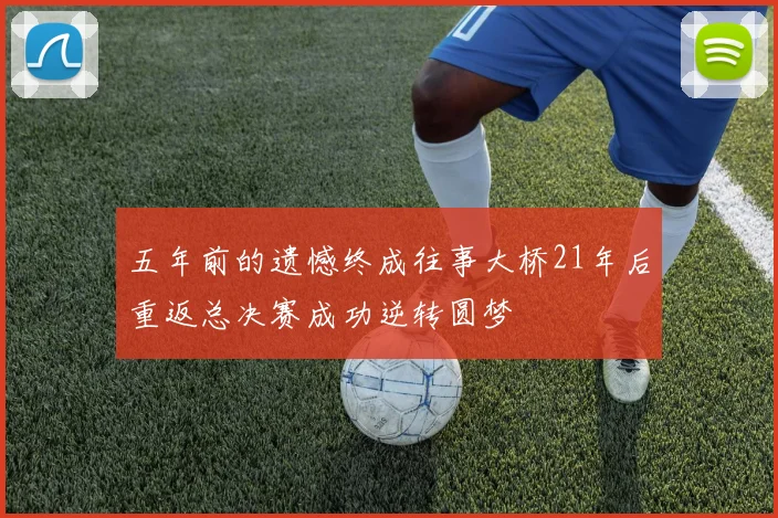 五年前的遗憾终成往事大桥21年后重返总决赛成功逆转圆梦