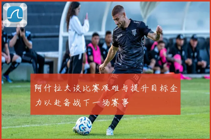 阿什拉夫谈比赛艰难与提升目标全力以赴备战下一场赛事