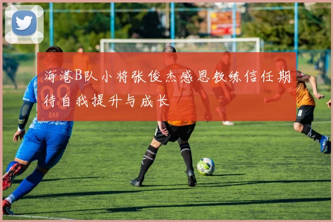 海港B队小将张俊杰感恩教练信任期待自我提升与成长
